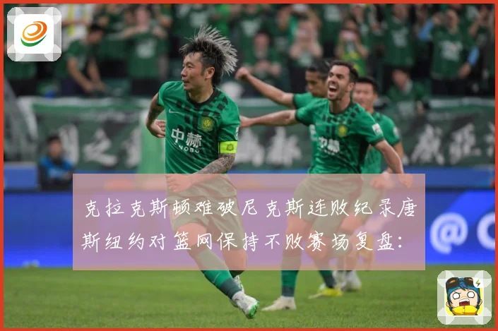 克拉克斯顿难破尼克斯连败纪录唐斯纽约对篮网保持不败赛场复盘：最新赛事动态与深度分析