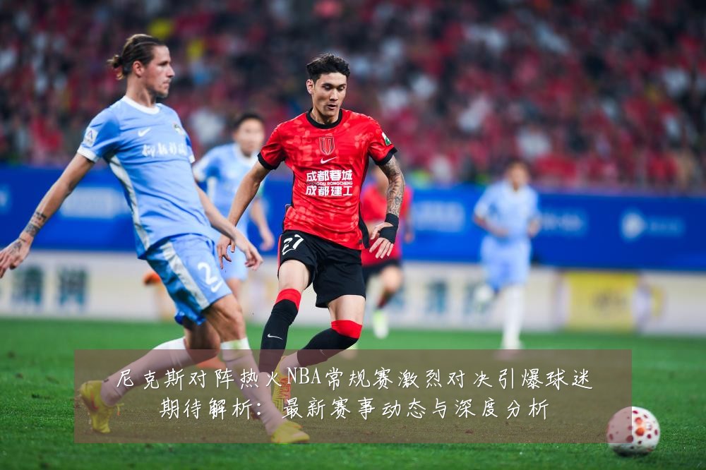 尼克斯对阵热火NBA常规赛激烈对决引爆球迷期待解析:最新赛事动态与深度分析