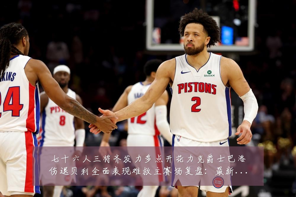 七十六人三将齐发力多点开花力克爵士巴洛伤退贝利全面表现难救主赛场复盘:最新赛事动态与深度分析